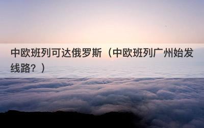 中欧班列可达俄罗斯（中欧班列广州始发线路？）-第1张图片
