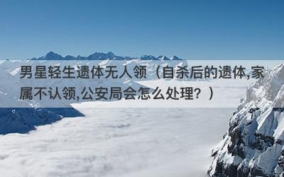 男星轻生遗体无人领（自杀后的遗体,家属不认领,公安局会怎么处理？）-第1张图片