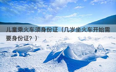 儿童乘火车须身份证（几岁坐火车开始需要身份证？）