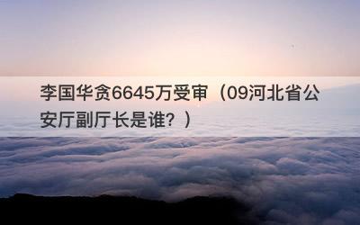 李国华贪6645万受审（09河北省公安厅副厅长是谁？）