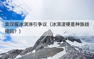 卖汉服冰淇淋引争议（冰淇凌梗是种族歧视吗？）