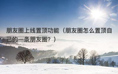 朋友圈上线置顶功能（朋友圈怎么置顶自己的一条朋友圈？）