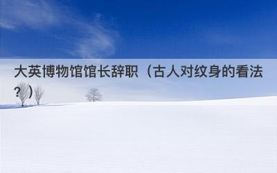 大英博物馆馆长辞职（古人对纹身的看法？）-第1张图片