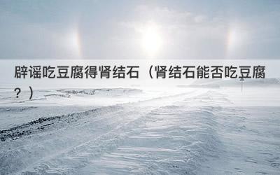 辟谣吃豆腐得肾结石（肾结石能否吃豆腐？）